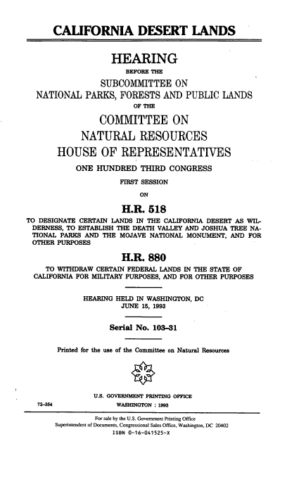 handle is hein.cbhear/caldeslnd0001 and id is 1 raw text is: CALIFORNIA DESERT LANDS
HEARING
BEFORE THE
SUBCOMMITTEE ON
NATIONAL PARKS, FORESTS AND PUBLIC LANDS
OF THE
COMMITTEE ON
NATURAL RESOURCES
HOUSE OF REPRESENTATIVES
ONE HUNDRED THIRD CONGRESS
FIRST SESSION
ON
H.R. 518
TO DESIGNATE CERTAIN LANDS IN THE CALIFORNIA DESERT AS WIL-
DERNESS, TO ESTABLISH THE DEATH VALLEY AND JOSHUA TREE NA-
TIONAL PARKS AND THE MOJAVE NATIONAL MONUMENT, AND FOR
OTHER PURPOSES
H.R. 880
TO WITHDRAW CERTAIN FEDERAL LANDS IN THE STATE OF
CALIFORNIA FOR MILITARY PURPOSES, AND FOR OTHER PURPOSES
HEARING HELD IN WASHINGTON, DC
JUNE 15, 1993
Serial No. 103-31
Printed for the use of the Committee on Natural Resources
U.S. GOVERNMENT PRINTING OFFICE
72-54             WASHINGTON : 1993
For sale by the U.S. Government Printing Office
Superintendent of Documents, Congressional Sales Office, Washington, DC 20402
ISBN 0-16-041525-X


