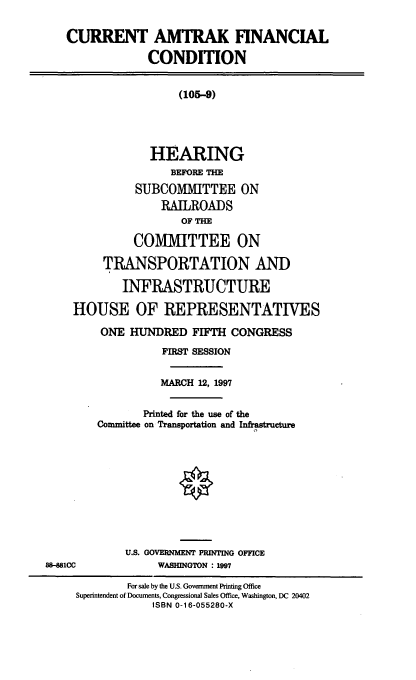 handle is hein.cbhear/camkfc0001 and id is 1 raw text is: CURRENT AMTRAK FINANCIAL
CONDITION
(105-9)
HEARING
BEFORE THE
SUBCOMMITTEE ON
RAILROADS
OF THE
COMMITTEE ON
TRANSPORTATION AND
INFRASTRUCTURE
HOUSE OF REPRESENTATIVES
ONE HUNDRED FIFTH CONGRESS
FIRST SESSION
MARCH 12, 1997
Printed for the use of the
Committee on Transportation and Infrastructure
U.S. GOVERNMENT PRINTING OFFICE
88-081CC             WASHINGTON : 1997
For sale by the U.S. Government Printing Office
Superintendent of Documents, Congressional Sales Office, Washington, DC 20402
ISBN 0-16-055280-X


