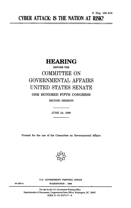 handle is hein.cbhear/canr0001 and id is 1 raw text is: S. Hrg. 105-614
CYBER ATTACK: IS THE NATION AT RISK?

HEARING
BEFORE THE
COMMITTEE ON
GOVERNMENTAL AFFAIRS
UNITED STATES SENATE
ONE HUNDRED FIFTH CONGRESS
SECOND SESSION'
JUNE 24, 1998
Printed for the use of the Committee on Governmental Affairs

U.S. GOVERNMENT PRINTING OFFICE
WASHINGTON : 1998

50-293cc

For sale by the U.S. Government Printing Office-
Superintendent of Documents, Congressional Sales Office, Washington, DC 20402
ISBN 0-16-057471-4



