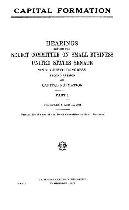 handle is hein.cbhear/capformi0001 and id is 1 raw text is: 

CAPITAL FORMATION


               HEARINGS
                  BEFORE THE

SELECT COMMITTEE ON SMALL BUSINESS

         UNITED STATES SENATE

           NINETY-FIFTH CONGRESS
                SECOND SESSION
                     ON
             CAPITAL FORMATION

                   PART 1

              FEBRUARY 8 AND 10, 1978

    Printed for the use of the Select Committee on Small Business







                   0








           U.S. GOVERNMENT PRINTING OFFICE
   25-6300      WASHINGTON : 1978


