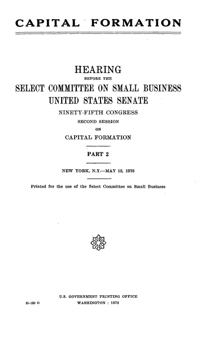 handle is hein.cbhear/capformii0001 and id is 1 raw text is: 



CAPITAL FORMATION


               HEARING
                  BEFORE THE

SELECT COMMITTEE ON SMALL BUSINESS

        UNITED STATES SENATE

           NINETY-FIFTH CONGRESS
                SECOND SESSION
                     ON
             CAPITAL FORMATION


                  PART 2


            NEW YORK, N.Y.-MAY 15, 1978


    Printed for the use of the Select Committee on Small Business




















           U.S. GOVERNMENT PRINTING OFFICE
   31-130 0     WASHINGTON : 1978


