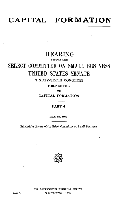 handle is hein.cbhear/capformiv0001 and id is 1 raw text is: 



CAPITAL


FORMATION


SELECT


       HEARING
         BEFORE THE

COMMITTEE ON SMALL BUSINESS

UNITED STATES SENATE
   NINETY-SIXTH CONGRESS
        FIRST SESSION
            ON
    CAPITAL FORMATION


          PART 4


               MAY 22, 1979

   Printed for the use of the Select Committee on Small Business















         U.S. GOVERNMENT PRINTING OFFICE
49-6890       WASHINGTON : 1979


