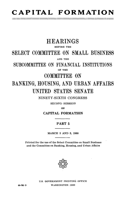 handle is hein.cbhear/capformv0001 and id is 1 raw text is: 


CAPITAL FORMATION








               HEARINGS
                  BEFORE THE

SELECT COMMITTEE ON SMALL BUSINESS
                   AND THE

 SUBCOMMITTEE ON FINANCIAL INSTITUTIONS
                   OF THE

              COMMITTEE ON

BANKING, HOUSING, AND URBAN AFFAIRS

         UNITED STATES SENATE

           NINETY-SIXTH CONGRESS
                SECOND SESSION
                     ON
             CAPITAL FORMATION


                   PART 5


               MARCH 3 AND 5, 1980


      Printed for the use of the Select Committee on Small Business
      and the Committee on Banking, Housing, and Urban Affairs










           U.S. GOVERNMENT PRINTING OFFICE
   66-780 0     WASHINGTON: 1980


