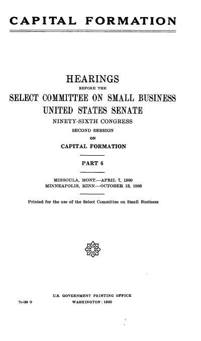 handle is hein.cbhear/capformvi0001 and id is 1 raw text is: 



CAPITAL FORMATION


               HEARINGS
                  BEFORE THE

SELECT COMMITTEE ON SMALL BUSINESS

         UNITED STATES SENATE

           NINETY-SIXTH CONGRESS

                SECOND SESSION
                     ON

              CAPITAL FORMATION


                   PART 6


            MISSOULA, MONT.-APRIL 7, 1980
         MINNEAPOLIS, MINN.-OCTOBER 13, 1980


     Printed for the use of the Select Committee on Small Business




















           U.S. GOVERNMENT PRINTING OFFICE
  71-189 0      WASHINGTON: 1980


