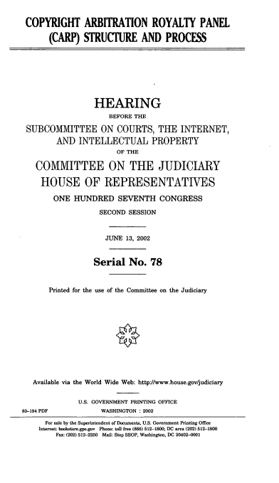 handle is hein.cbhear/carpsp0001 and id is 1 raw text is: COPYRIGHT ARBITRATION ROYALTY PANEL
(CARP) STRUCTURE AND PROCESS

HEARING
BEFORE THE
SUBCOMIVIITTEE ON COURTS, THE INTERNET,
AND INTELLECTUAL PROPERTY
OF THE
COMMITTEE ON THE JUDICIARY
HOUSE OF REPRESENTATIVES
ONE HUNDRED SEVENTH CONGRESS
SECOND SESSION
JUNE 13, 2002
Serial No. 78
Printed for the use of the Committee on the Judiciary
Available via the World Wide Web: http://www.house.gov/judiciary

80-194 PDF

U.S. GOVERNMENT PRINTING OFFICE
WASHINGTON : 2002

For sale by the Superintendent of Documents, U.S. Government Printing Office
Internet: bookstore.gpo.gov Phone: toll free (866) 512-1800; DC area (202) 512-1800
Fax: (202) 512-2250 Mail: Stop SSOP, Washington, DC 20402-0001


