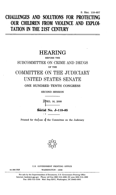 handle is hein.cbhear/casfpoc0001 and id is 1 raw text is: 


                                             S. HRG. 110-607

CHALLENGES AND SOLUTIONS FOR PROTECTING

   OUR CHILDREN FROM VIOLENCE AND EXPLOI-

   TATION IN THE 21ST CENTURY


                  HEARING
                     BEFORE THE

     SUBCOMMITTEE ON CRIME AND DRUGS
                       OF THE

    COMMITTEE ON THE JUDICIARY

         UNITED STATES SENATE

         ONE HUNDRED TENTH CONGRESS

                   SECOND SESSION


                      RIL 16, 2008


                §iid No. J-110-85
                    I I

       Printed for theluse of the Committee on the Judiciary















              U.S. GOVERNMENT PRINTING OFFICE
44-986 PDF         WASHINGTON : 2008
      For sale by the Superintendent of Documents, U.S. Government Printing Office
    Internet: bookstore.gpo.gov Phone: toll free (866) 512-1800; DC area (202) 512-1800
        Fax: (202) 512-2104  Mail: Stop IDCC, Washington, DC 20402-0001


