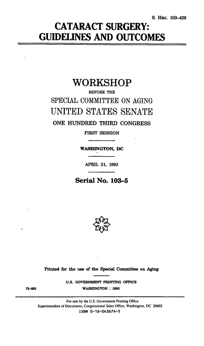 handle is hein.cbhear/catsgo0001 and id is 1 raw text is: S. HRG. 103-429
CATARACT SURGERY:
GUIDELINES AND OUTCOMES
WORKSHOP
BEFORE THE
SPECIAL COMMITTEE ON AGING
UNITED STATES SENATE
ONE HUNDRED THIRD CONGRESS
FIRST SESSION
WASHINGTON, DC
APRIL 21, 1993
Serial No. 103-5
Printed for the use of the Special Committee on Aging
U.S. GOVERNMENT PRINTING OFFICE
72-693                WASHINGTON : 1993
For sale by the U.S. Government Printing Office
Superintendent of Documents, Congressional Sales Office, Washington, DC 20402
ISBN 0-16-043674-5


