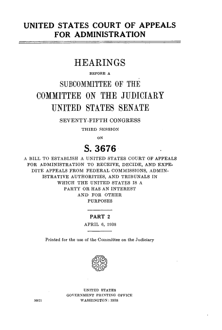 handle is hein.cbhear/cbhearings0010 and id is 1 raw text is: UNITED STATES COURT OF APPEALS
FOR ADMINISTRATION
HEARINGS
BEFORE A
SUBCOMMITTEE OF THE
COMMITTEE ON THE JUDICIARY
UNITED STATES SENATE
SEVENTY-FIFTH CONGRESS
THIRD SESSION
ON
S.3676.
A BILL TO ESTABLISH A UNITED STATES COURT OF APPEALS
FOR ADMINISTRATION TO RECEIVE, DECIDE, AND EXPE-
DITE APPEALS FROM FEDERAL COMMISSIONS, ADMIN-
ISTRATIVE AUTHORITIES, AND TRIBUNALS IN
WHICH THE UNITED STATES IS A
PARTY OR HAS AN INTEREST
AND FOR OTHER
PURPOSES
PART 2
APRIL 6, 1938
Printed for the use of the Committee on the Judiciary
UNITED STATES
GOVERNMENT PRINTING OFFICE
56S21         WASHINGTON: 1938


