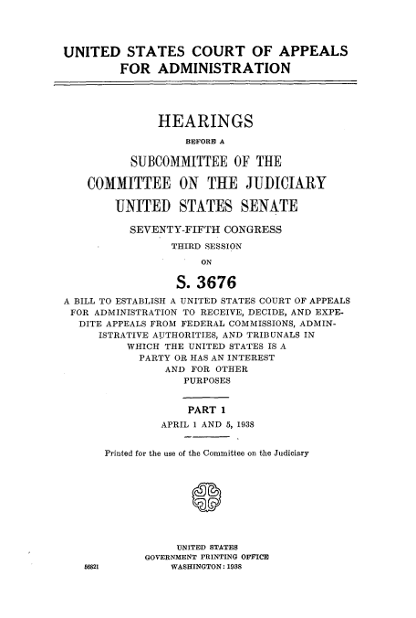 handle is hein.cbhear/cbhearings0012 and id is 1 raw text is: UNITED STATES COURT OF APPEALS
FOR ADMINISTRATION
HEARINGS
BEFORE A
SUBCOMMITEE OF THE
COMMITTEE ON THE JUDICIARY
UNITED STATES SENATE
SEVENTY-FIFTH CONGRESS
THIRD SESSION
ON
S. 3676
A BILL TO ESTABLISH A UNITED STATES COURT OF APPEALS
FOR ADMINISTRATION TO RECEIVE, DECIDE, AND EXPE-
DITE APPEALS FROM FEDERAL COMMISSIONS, ADMIN-
ISTRATIVE AUTHORITIES, AND TRIBUNALS IN
WHICH THE UNITED STATES IS A
PARTY OR HAS AN INTEREST
AND FOR OTHER
PURPOSES
PART 1
APRIL 1 AND 5, 1938

56821

Printed for the use of the Committee on the Judiciary
UNITED STATES
GOVERNMENT PRINTING OFFICE
WASHINGTON: 1938


