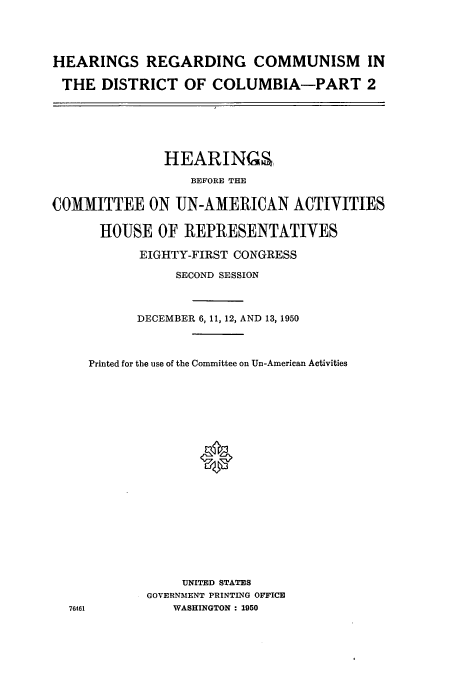 handle is hein.cbhear/cbhearings0133 and id is 1 raw text is: HEARINGS REGARDING COMMUNISM IN
THE DISTRICT OF COLUMBIA-PART 2

HEARINGS
BEFORE THE
COMMITTEE ON UN-AMERICAN ACTIVITIES
HOUSE OF REPRESENTATIVES
EIGHTY-FIRST CONGRESS
SECOND SESSION
DECEMBER 6, 11, 12, AND 13, 1950
Printed for the use of the Committee on Un-American Activities
UNITED STATES
GOVERNMENT PRINTING OFFICE
76461             WASHINGTON : 1950



