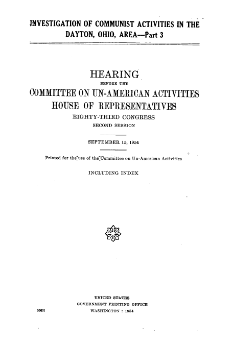 handle is hein.cbhear/cbhearings0316 and id is 1 raw text is: INVESTIGATION OF COMMUNIST ACTIVITIES IN THE
DAYTON, OHIO, AREA-Part 3

HEARING
BEFORE THE
COMMITTEE ON UN-AMERICAN ACTIYITIES
HOUSE OF REPRESENTATIYES
EIGHTY-THIRD CONGRESS
SECOND SESSION

SEPTEMBER 15, 1954
Printed for theuse of the-Committee on Un-American Activities

INCLUDING INDEX
UNITED STATES
GOVERNMENT PRINTING OFFICE
WASHINGTON : 1954

53601

0


