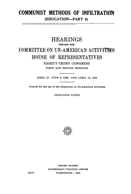 handle is hein.cbhear/cbhearings0322 and id is 1 raw text is: COMMUNIST METHODS OF INFILTRATION
(EDUCATION-PART 8)
HEARINGS
BEFORE THE
'COMMITTEE ON UN-AMERICAN ACTIVIlS
HOUSE OF REPRESENTATIVES
EIGHTY-THIRD CONGRESS
FIRST AND SECOND SESSIONS
APRIL 21; JUNE 8, 1958'; AND APRIL 12, 1954
Printed for the use of the Committee on Un-American Activities
INCLUDING INDEX
UNITED STATES
GOVERNMENT PRINTING OFFICE
30172          WASHINGTON : 1954


