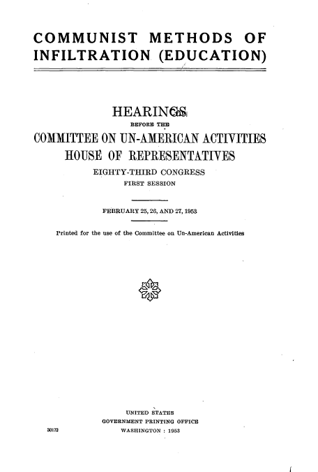 handle is hein.cbhear/cbhearings0323 and id is 1 raw text is: COMMUNIST METHODS OF
INFILTRATION (EDUCATION)

HEARING6,
BEFORE TEE
COMMITTEE ON UN-AMERICAN ACTIVITIES
HOUSE OF REPRESENTATIVES
EIGHTY-THIRD CONGRESS
FIRST SESSION
FEBRUARY 25,28, AND 27, 1953
Printed for the use of the Committee on Un-American Activities
UNITED STATES
GOVERNMENT PRINTING OFFICE
30172             WASHINGTON: 1953

I


