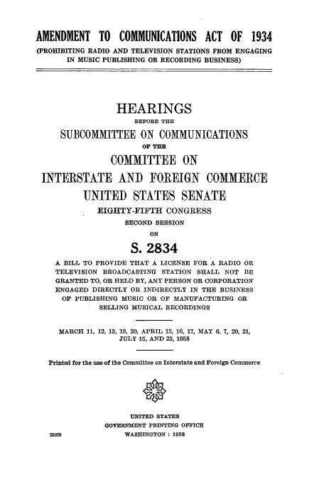 handle is hein.cbhear/cbhearings0448 and id is 1 raw text is: AMENDMENT TO COMMUNICATIONS ACT OF 1934
(PROHIBITING RADIO AND TELEVISION STATIONS FROM ENGAGING
IN MUSIC PUBLISHING OR RECORDING BUSINESS)
HEARINGS
BEFORE THE
SUBCOMMITTEE ON COMMUNICATIONS
OF THE
COMMITTEE ON
INTERSTATE AND FOREIGN COMMERCE
UNITED STATES SENATE
EIGHTY-FIFTH CONGRESS
SECOND SESSION
ON
S. 2834
A BILL TO PROVIDE THAT A LICENSE FOR A RADIO OR
TELEVISION BROADCASTING STATION SHALL NOT BE
GRANTED TO, OR HELD BY, ANY PERSON OR CORPORATION
ENGAGED DIRECTLY OR INDIRECTLY IN THE BUSINESS
OF PUBLISHING MUSIC OR OF MANUFACTURING OR
SELLING MUSICAL RECORDINGS
MARCH 11, 12, 13, 19, 20, APRIL 15, 16, 17, MAY 6, 7, 20, 21,
JULY 15, AND 23, 1958
Printed for the use of the Committee on Interstate and Foreign Commerce
UNITED STATES
GOVERNMENT PRINTING OFFICE
25029           WASHINGTON: 1958


