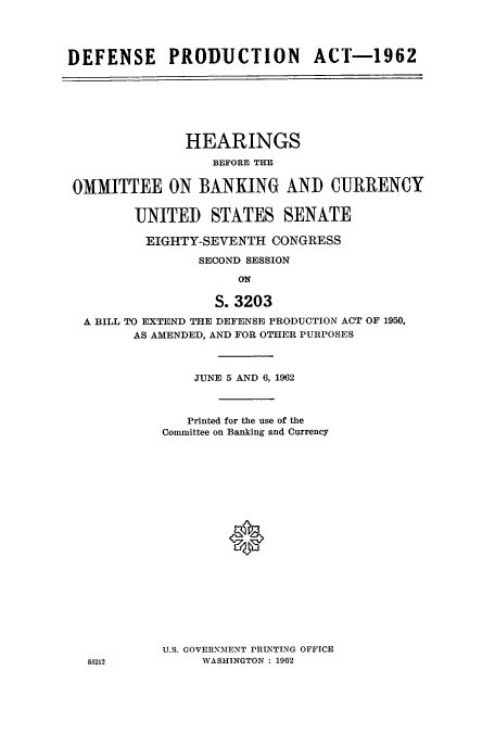 handle is hein.cbhear/cbhearings0566 and id is 1 raw text is: DEFENSE PRODUCTION ACT-1962

HEARINGS
BEFORE THE
OMMITTEE ON BANKING AND CURRENCY
UNITED STATES SENATE
EIGHTY-SEVENTH CONGRESS
SECOND SESSION
ON
S. 3203
A BILL TO EXTEND THE DEFENSE PRODUCTION ACT OF 1950,
AS AMENDED, AND FOR OTHER PURPOSES

JUNE 5 AND 6, 1962
Printed for the use of the
Committee on Banking and Currency
0
U.S. GOVERNMENT PRINTLNG OFFICE
WASHINGTON : 1962

85212


