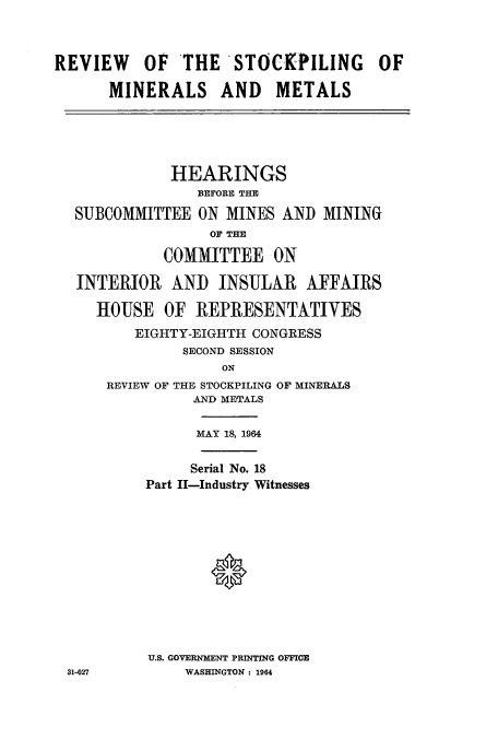 handle is hein.cbhear/cbhearings0604 and id is 1 raw text is: REVIEW      OF   THE   STOCKPILING        OF
MINERALS AND METALS
HEARINGS
BEFORE THE
SUBCOMMITTEE ON MINES AND MINING
OF THE
COMMITTEE ON
INTERIOR AND INSULAR AFFAIRS
HOUSE OF REPRESENTATIVES
EIGHTY-EIGHTH CONGRESS
SECOND SESSION
ON
REVIEW OF THE STOCKPILING OF MINERALS
AND METALS
MAY 18, 1964
Serial No. 18
Part II-Industry Witnesses
U.S. GOVERNMENT PRINTING OFFICE
31-027         WASHINGTON: 1964


