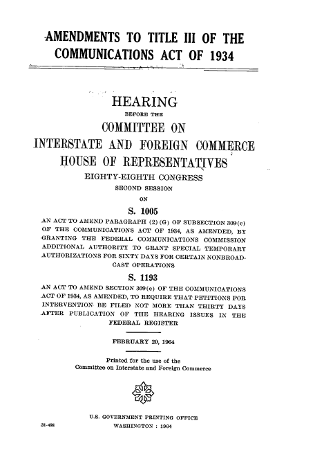 handle is hein.cbhear/cbhearings0634 and id is 1 raw text is: AMENDMENTS TO TITLE III OF THE
COMMUNICATIONS ACT OF 1934
HEARING
BEFORE THE
COMMITTEE ON
INTERSTATE AND FOREIGN COMMERCE
HOUSE OF REPRESENTATIVES
EIGHTY-EIGHTH CONGRESS
SECOND SESSION
ON
S. 1005
AN ACT TO AMEND PARAGRAPH (2) (G) OF SUBSECTION 309(c)
OF THE COMMUNICATIONS ACT OF 1934, AS AMENDED, BY
'GRANTING THE FEDERAL COMMUNICATIONS COMMISSION
ADDITIONAL AUTHORITY TO GRANT SPECIAL TEMPORARY
AUTHORIZATIONS FOR SIXTY DAYS FOR CERTAIN NONBROAD-
CAST OPERATIONS
S. 1193
AN ACT TO AMEND SECTION 309(e) OF THE COMMUNICATIONS
ACT OF 1934, AS AMENDED, TO REQUIRE THAT PETITIONS FOR
INTERVENTION BE FILED NOT MORE THAN THIRTY DAYS
AFTER PUBLICATION OF THE HEARING ISSUES IN THE
FEDERAL REGISTER
FEBRUARY 20, 1964
Printed for the use of the
Committee on Interstate and Foreign Commerce
U.S. GOVERNMENT PRINTING OFFICE
31-498           WASHINGTON : 1964



