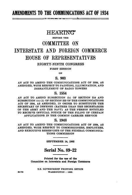 handle is hein.cbhear/cbhearings0641 and id is 1 raw text is: AMENDMENTS TO THE COMMUNICATIONS ACT OF 1934
HEARING
BEFORE THE
COMMITTEE ON
INTERSTATE AND FOREIGN COMMERCE
HOUSE OF REPRESENTATIVES
EIGHTY-NINTH CONGRESS
FIRST SESSION
ON
S. 903
AN ACT TO AMEND THE COMMUNICATIONS ACT OF 1934, AS
AMENDED, WITH RESPECT TO PAINTING, ILLUMINATION, AND
DISMANTLEMENT OF RADIO TOWERS
S. 1554
AN ACT TO AMEND SUBSECTION (b) OF SECTION 214 AND
SUBSECTION (c) (1) OF SECTION 222 OF THE COMMUNICATIONS
ACT OF 1934, AS AMENDED, IN ORDER TO SUBSTITUTE THE
SECRETARY OF DEFENSE (RATHER THAN THE SECRETARIES
OF THE ARMY AND THE NAVY) AS THE PERSON ENTITLED
TO RECEIVE OFFICIAL NOTICE OF THE FILING OF CERTAIN
APPLICATIONS IN THE COMMON CARRIER SERVICE
S. 1948
AN ACT TO AMEND THE COMMUNICATIONS ACT OF 1934, AS
AMENDED, WITH RESPECT TO COMMISSIONERS, EMPLOYEES,
AND EXECUTIVE RESERVISTS OF THE FEDERAL COMMUNICA-
TIONS COMMISSION
SEPTEMBER 14, 1965
Serial No. 89-22
Printed for the use of the
Committee on Interstate and Foreign Commerce
U.S. GOVERNMEN[ PRINTING OFFICE
53-716          WASHINGTON: 1965


