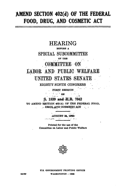 handle is hein.cbhear/cbhearings0662 and id is 1 raw text is: AMEND SECTION 402(d) OF THE FEDERAL
FOOD, DRUG, AND COSMETIC ACT
HEARING
BEFORE A
SPECIAL SUBCOMMITTEE
OF TH
COMMITTEE ON
LABOR AND PUBLIC WELFARE
UNITED STATES SENATE
EIGHTY-NINTH CONGRESS
 FIRST SESSION
ON
S. 1839 and -H.R. 7042
TO AMEND SV OTION 402(d) OF THE FlP4ERAL FOOD,
:AUGUST.2. 19f5r
Printed for the use of the
Committee on Labor and Public Welfare
U.S. GOVERNMENT PRINTING OFFICE
04-g27          WASHINGTON: 1965


