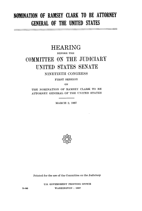 handle is hein.cbhear/cbhearings0668 and id is 1 raw text is: NO1MINATION OF RAMSEY CLARK TO BE ATTORNEY
GENERAL OF THE UNITED STATES

HEARING
BEFORE THE
COMMITTEE ON THE JUDICIARY
UNITED STATES SENATE
NINETIETH CONGRESS
FIRST SESSION
ON
THE NOMINATION OF RAMSEY CLARK TO BE
ATTORNEY GENERAL OF THE UNITED STATES
MARCH 2, 1967

76-648

Printed for the use of the Committee on the Judiciary
U.S. GOVERNMENT PRINTING OFFICE
WASHINGTON : 1967


