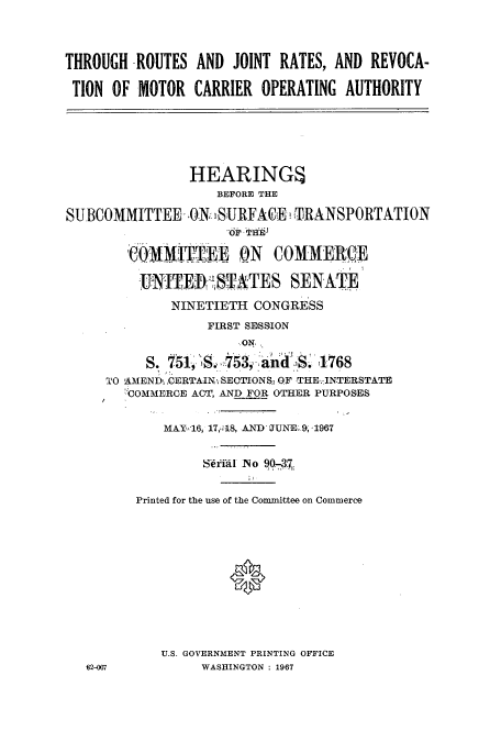 handle is hein.cbhear/cbhearings0673 and id is 1 raw text is: THROUGH -ROUTES AND JOINT RATES, AND REVOCA-
TION OF MOTOR CARRIER OPERATING AUTHORITY
HEARINGS
BEFORE THE
SUBCOMMITTEE .ON SURFACEn TRANSPORTATION
oir TH
COMMTTEE ON COMMERCE
NITEIMISTATES SENATE
NINETIETH CONGRESS
FIRST SESSION
ON
S. 751, S               153, and  1768
TO AMEND ,CERTAIN SECTIONS, OF THE .INTERSTATE
COMMERCE ACT, AND FOR OTHER PURPOSES
MAY-16, 17,o!18, AND JUNE. 9, 1967
Sral No 90-3
Printed for the use of the Committee on Commerce
U.S. GOVERNMENT PRINTING OFFICE
62-007          WASHINGTON : 1967


