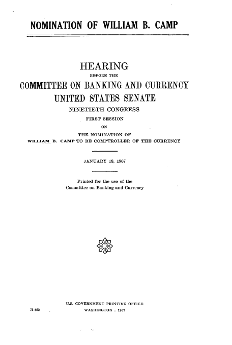 handle is hein.cbhear/cbhearings0674 and id is 1 raw text is: NOMINATION OF WILLIAM B. CAMP

HEARING
BEFORE THE
COMMITTEE ON BANKING AND CURRENCY
UNITED STATES SENATE
NINETIETH CONGRESS
FIRST SESSION
ON
THE NOMINATION OF
WILLIAM B. CAMP TO BE COMPTROLLER OF THE CURRENCY

JANUARY 18, 1967
Printed for the use of the
Committee on Banking and Currency
*
U.S. GOVERNMENT PRINTING OFFICE
WASHINGTON : 1967

73-562


