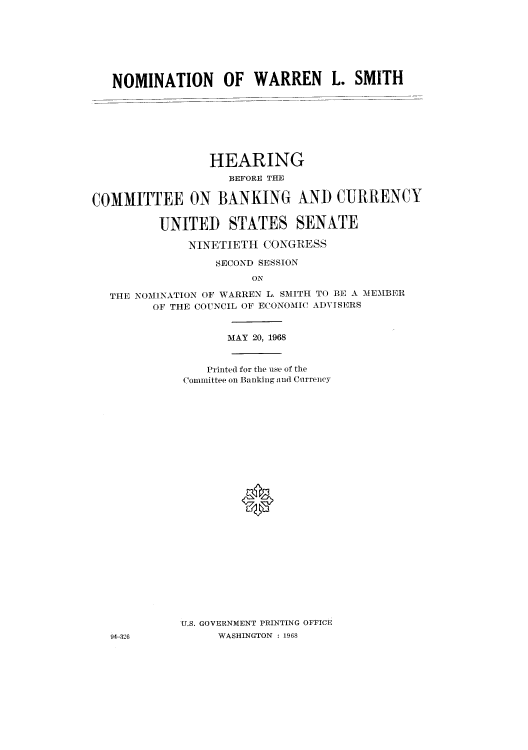 handle is hein.cbhear/cbhearings0677 and id is 1 raw text is: NOMINATION OF WARREN L. SMITH
HEARING
BEFORE THE
COMMITTEE ON BANKING ANT) CURRENCY
UNITED STATES SENATE
NINETIETH CONGRESS
SECOND SESSION
ON
THE NOMINATION OF WARREN L. SMITH TO BE A MEMBER
OF THE COUNCIL OF ECONOMIC ADVISERS
MAY 20, 1968
Printed for the use of the
Committee on Banking and Currency
0

U.S. GOVERNMENT PRINTING OFFICE
WASHINGTON : 1968

94-326


