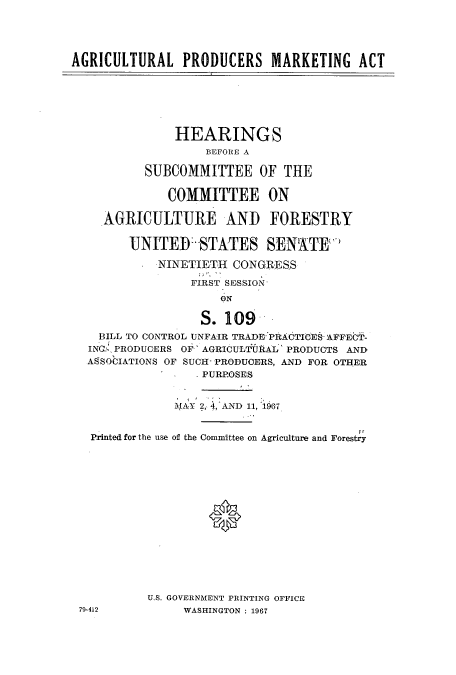 handle is hein.cbhear/cbhearings0678 and id is 1 raw text is: AGRICULTURAL PRODUCERS MARKETING ACT
HEARINGS
BEFORE A
SUBCOMMITTEE OF THE
COMMITTEE ON
AGRICULTURE AND FORESTRY
UNITED STATES SENATE
NINETIETH CONGRESS
FIRST SESSION
ON
S. 109
BILL TO CONTROL UNFAIR TRADE PRACTICES- AFFECT-
INC: PRODUCERS OF' AGRICULT IAL' PRODUCTS AND
ASSOCIATIONS OF SUCH- PRODUCERS, AND FOR OTHER
PURPOSES
MAY 2, 4,AND 11, 967
Printed for the use of the Committee on Agriculture and Forestry
U.S. GOVERNMENT PRINTING OFFICE
79-412          WASHINGTON : 1967


