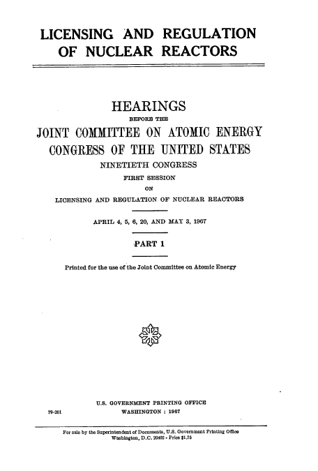 handle is hein.cbhear/cbhearings0683 and id is 1 raw text is: LICENSING AND REGULATION
OF NUCLEAR REACTORS

HEARINGS
BEFORE THE
JOINT COMMITTEE ON ATOMIC ENERGY
CONGRESS OF THE UNITED STATES
NINETIETH CONGRESS
FIRST SESSION
ON
LICENSING AND REGULATION OF NUCLEAR REACTORS
APRIL 4, 5, 6, 20, AND MAY 3, 1967
PART 1

79-201

Printed for the use of the Joint Committee on Atomic Energy
U.S. GOVERNMENT PRINTING OFFICE
WASHINGTON : 1967

For sale by the Superintendent of Documents, U.S. Government Printing Office
Washington, D.C. 20402 * Price $1.75



