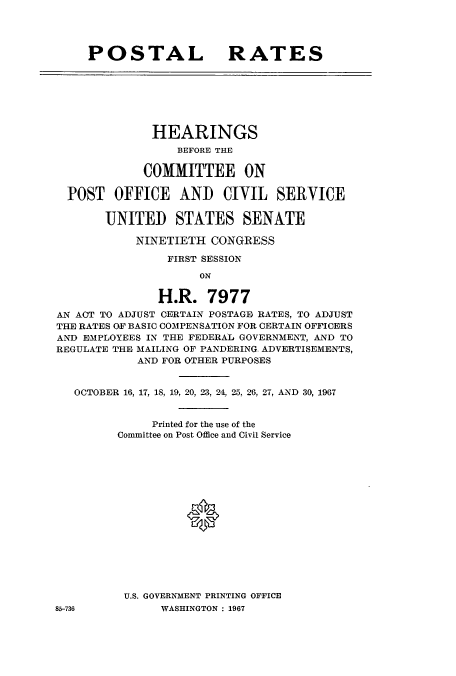 handle is hein.cbhear/cbhearings0687 and id is 1 raw text is: POSTAL RATES

HEARINGS
BEFORE THE
COMMITTEE ON
POST OFFICE AND CIVIL SERVICE
UNITED STATES SENATE
NINETIETH CONGRESS
FIRST SESSION
ON
H.R. 7977
AN ACT TO ADJUST CERTAIN POSTAGE RATES, TO ADJUST
THE RATES OF BASIC COMPENSATION FOR CERTAIN OFFICERS
AND EMPLOYEES IN THE FEDERAL GOVERNMENT, AND TO
REGULATE THE MAILING OF PANDERING. ADVERTISEMENTS,
AND FOR OTHER PURPOSES
OCTOBER 16, 17, 18, 19, 20, 23, 24, 25, 26, 27, AND 30, 1967
Printed for the use of the
Committee on Post Office and Civil Service
*
U.S. GOVERNMENT PRINTING OFFICE

WASHINGTON : 1967

85-736


