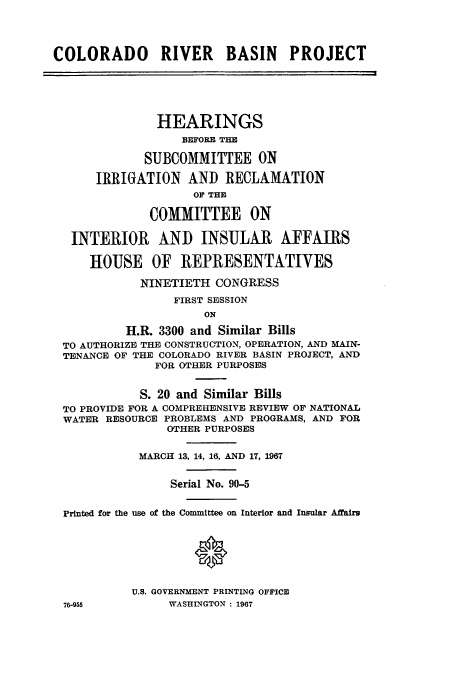 handle is hein.cbhear/cbhearings0691 and id is 1 raw text is: COLORADO RIVER BASIN PROJECT
HEARINGS
BEFORE THE
SUBCOMMITTEE ON
IRRIGATION AND RECLAMATION
OF THE
COMMITTEE ON
INTERIOR AND INSULAR AFFAIRS
HOUSE OF REPRESENTATIVES
NINETIETH CONGRESS
FIRST SESSION
ON
H.R. 3300 and Similar Bills
TO AUTHORIZE THE CONSTRUCTION, OPERATION, AND MAIN-
TENANCE OF THE COLORADO RIVER BASIN PROJECT, AND
FOR OTHER PURPOSES
S. 20 and Similar Bills
TO PROVIDE FOR A COMPREHENSIVE REVIEW OF NATIONAL
WATER RESOURCE PROBLEMS AND PROGRAMS, AND FOR
OTHER PURPOSES
MARCH 13, 14, 16, AND 17, 1967
Serial No. 90-5
Printed for the use of the Committee on Interior and Insular Affairs
U.S. GOVERNMENT PRINTING OFFICE
76-955           WASHINGTON: 1967


