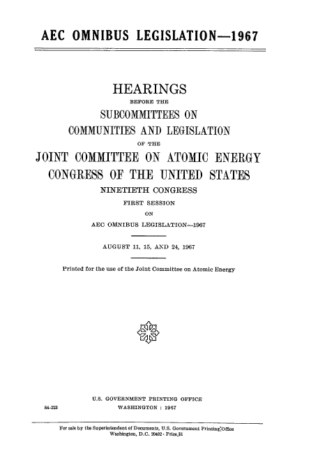 handle is hein.cbhear/cbhearings0693 and id is 1 raw text is: AEC OMNIBUS LEGISLATION-1967
HEARINGS
BEFORE THE
SUBCOMMITTEES ON
COMMUNITIES AND LEGISLATION
JOINT COMMITTEE ON ATOMIC ENERGY
CONGRESS OF THE UNITED STATES
NINETIETH CONGRESS
FIRST SESSION
ON
AEC OMNIBUS LEGISLATION-1967
AUGUST 11, 15, AND 24, 1967
Printed for the use of the Joint Committee on Atomic Energy
U.S. GOVERNMENT PRINTING OFFICE
4223              WASHINGTON : 1967
For sale by the Superintendent of Documents, U.S. Government Printing'Office
Washington, D.C. 20402- Price.$1


