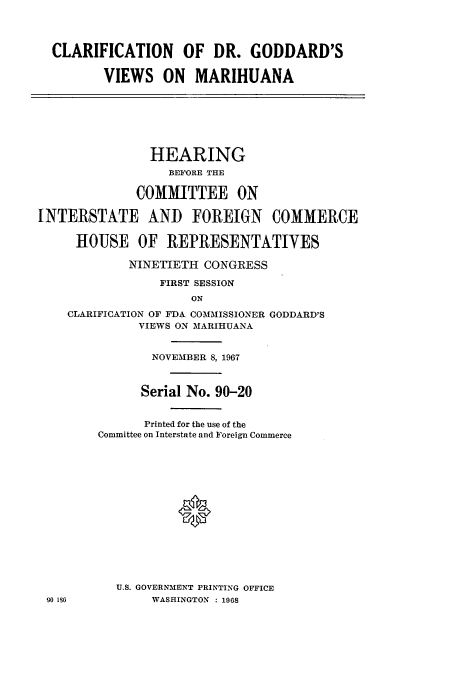 handle is hein.cbhear/cbhearings0705 and id is 1 raw text is: CLARIFICATION OF DR. GODDARD'S
VIEWS ON MARIHUANA
HEARING
BEFORE THE
COMMITTEE ON
INTERSTATE AND FOREIGN COMMERCE
HOUSE OF REPRESENTATIVES
NINETIETH CONGRESS
FIRST SESSION
ON
CLARIFICATION OF FDA COMMISSIONER GODDARD'S
VIEWS ON MARIHUANA
NOVEMBER 8, 1967
Serial No. 90-20
Printed for the use of the
Committee on Interstate and Foreign Commerce
*
U.S. GOVERNMENT PRINTING OFFICE
90 186         WASHINGTON  : 1968


