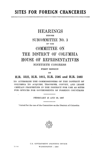 handle is hein.cbhear/cbhearings0709 and id is 1 raw text is: SITES FOR FOREIGN CHANCERIES
HEARINGS
BEFORE
SUBCOMMITTEE NO. 3
OF THE
COMMITTEE ON
THE DISTRICT OF COLUMBIA
HOUSE OF REPRESENTATIVES
NINETIETH CONGRESS
FIRST SESSION
ON
H.R. 3322, H.R. 1015, IH.R. 2505 and H.R. 2403
TO AUTHORIZE THE COMMISSIONERS OF THE DISTRICT OF
COLUMBIA TO ACQUIRE, TRANSFER, CONVEY, AND LEASE
CERTAIN PROPERTIES IN THE DISTRICT FOR USE AS SITES
FOR OFFICES FOR GOVERNMENTS OF FOREIGN COUNTRIES
FEBRUARY 15 AND 16, 1967
rinted for the use of the Committee on the District of Columbia
0
U.S. GOVERNMENT PRINTING OFFICE
71 !'.4          WASHINGTON : 1967


