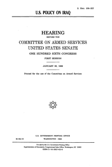 handle is hein.cbhear/cbhearings10004 and id is 1 raw text is: S. HRG. 106-327
U.S. POUCY ON IRAQ

HEARING
BEFORE THE
COMMITTEE ON ARMED SERVICES
UNITED STATES SENATE
ONE HUNDRED SIXTH CONGRESS
FIRST SESSION
JANUARY 28, 1999
Printed for the use of the Committee on Armed Services

U.S. GOVERNMENT PRINTING OFFICE
WASHINGTON : 2000

62-294 CC

For sale by the U.S. Government Printing Office
Superintendent of Documents, Congressional Sales Office, Washington, DC 20402
ISBN 0-16-060143-6


