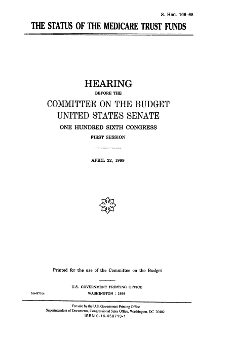 handle is hein.cbhear/cbhearings10005 and id is 1 raw text is: S. HRG. 106-68

THE STATUS OF THE MEDICARE TRUST FUNDS

HEARING
BEFORE THE
COMMITTEE ON THE BUDGET
UNITED STATES SENATE
ONE HUNDRED SIXTH CONGRESS
FIRST SESSION
APRIL 22, 1999
Printed for the use of the Committee on the Budget

U.S. GOVERNMENT PRINTING OFFICE
WASHINGTON : 1999

56-971ce

For sale by the U.S. Government Printing Office
Superintendent of Documents, Congressional Sales Office, Washington, DC 20402
ISBN 0-16-058713-1


