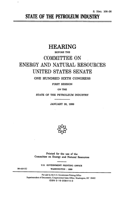 handle is hein.cbhear/cbhearings10006 and id is 1 raw text is: S. HRG. 106-26
STATE OF THE PETROLEUM INDUSTRY
HEARING
BEFORE THE
COMMITTEE ON
ENERGY AND NATURAL RESOURCES
UNITED STATES SENATE
ONE HUNDRED SIXTH CONGRESS
FIRST SESSION
ON THE
STATE OF THE PETROLEUM INDUSTRY
JANUARY 28, 1999
Printed for the use of the
Committee on Energy and Natural Resources
U.S. GOVERNMENT PRINTING OFFICE
56-419 CC            WASHINGTON : 1999
For sale by the U.S. Government Printing Office
Superintendent of Documents, Congressional Sales Office, Washington, DC 20402
ISBN 0-16-058414-0


