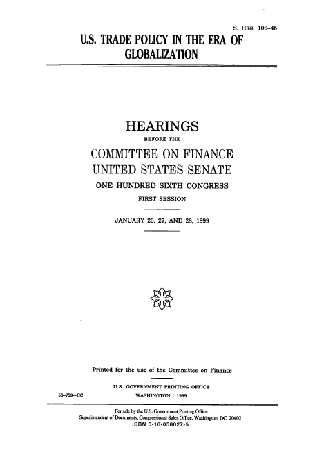 handle is hein.cbhear/cbhearings10013 and id is 1 raw text is: S. HRG. 106-45
U.S. TRADE POLICY IN THE ERA OF
GLOBALIZATION

HEARINGS
BEFORE THE
COMMITTEE ON FINANCE
UNITED STATES SENATE
ONE HUNDRED SIXTH CONGRESS
FIRST SESSION
JANUARY 26, 27, AND 28, 1999

56-759-CC

Printed for the use of the Committee on Finance
U.S. GOVERNMENT PRINTING OFFICE
WASHINGTON : 1999

For sale by the U.S. Government Printing Office
Superintendent of Documents, Congressional Sales Office, Washington, DC 20402
ISBN 0-16-058627-5


