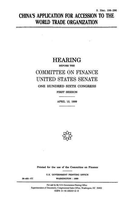 handle is hein.cbhear/cbhearings10017 and id is 1 raw text is: S. HRG. 106-286
CHINA'S APPLICATION FOR ACCESSION TO THE
WORLD TRADE ORGANIZATION

HEARING
BEFORE THE
COMMITTEE ON FINANCE
UNITED STATES SENATE
ONE HUNDRED SIXTH CONGRESS
FIRST SESSION
APRIL 13, 1999

58-455--CC

Printed for the use of the Committee on Finance
U.S. GOVERNMENT PRINTING OFFICE
WASHINGTON : 1999

For sale by the U.S. Government Printing Office
Superintendent of Documents, Congressional Sales Office, Washington, DC 20402
ISBN 0-16-060012-X


