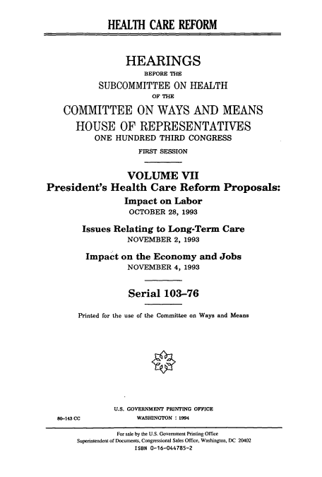 handle is hein.cbhear/cbhearings10624 and id is 1 raw text is: HEALTH CARE REFORM
HEARINGS
BEFORE THE
SUBCOMMITTEE ON HEALTH
OF THE
COMMITTEE ON WAYS AND MEANS
HOUSE OF REPRESENTATIVES
ONE HUNDRED THIRD CONGRESS
FIRST SESSION
VOLUME VII
President's Health Care Reform Proposals:
Impact on Labor
OCTOBER 28, 1993

Issues Relating to Long-Term Care
NOVEMBER 2, 1993
Impact on the Economy and Jobs
NOVEMBER 4, 1993

Printed for the

Serial 103-76
use of the Committee on Ways and Means

U.S. GOVERNMENT PRINTING OFFICE
WASHINGTON : 1994

80-143 CC

For sale by the U.S. Government Printing Office
Superintendent of Documents, Congressional Sales Office, Washington, DC 20402
ISBN 0-16-044785-2


