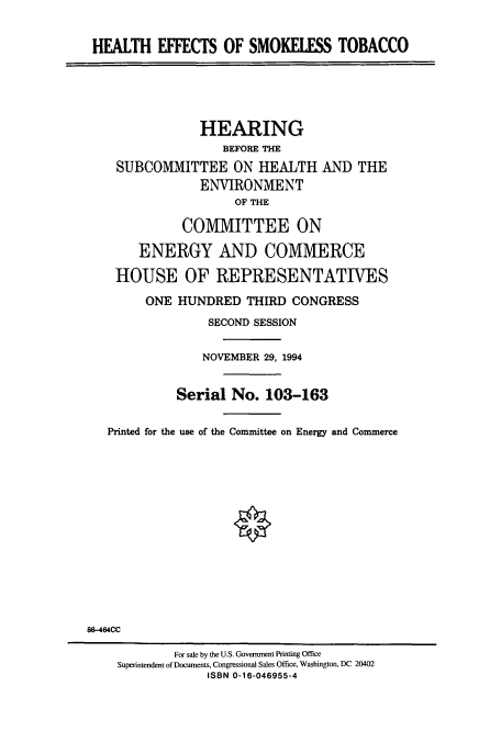 handle is hein.cbhear/cbhearings10628 and id is 1 raw text is: HEALTH EFFECTS OF SMOKELESS TOBACCO
HEARING
BEFORE THE
SUBCOMMITTEE ON HEALTH AND THE
ENVIRONMENT
OF THE
COMMITTEE ON
ENERGY AND COMMERCE
HOUSE OF REPRESENTATIVES
ONE HUNDRED THIRD CONGRESS
SECOND SESSION
NOVEMBER 29, 1994
Serial No. 103-163
Printed for the use of the Committee on Energy and Commerce
86-464CC
For sale by the U.S. Government Printing Office
Superintendent of Documents, Congressional Sales Office, Washington, DC 20402
ISBN 0-16-046955-4


