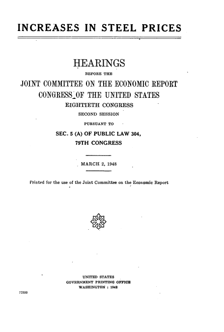 handle is hein.cbhear/cbhearings10641 and id is 1 raw text is: INCREASES IN STEEL PRICES

HEARINGS
BEFORE THE
JOINT COMMITTEE ON THE ECONOMIC REPORT
CONGRESS'OF THE UNITED STATES
EIGHTIETH CONGRESS
SECOND SESSION
PURSUANT TO
SEC. 5 (A) OF PUBLIC LAW 304,
79TH CONGRESS
MARCH 2, 1948
Printed for the use of the Joint Committee on the Economic Report
UNITED STATES
GOVERNMENT PRINTING OFFICE
WASHINGTON : 1948
72550


