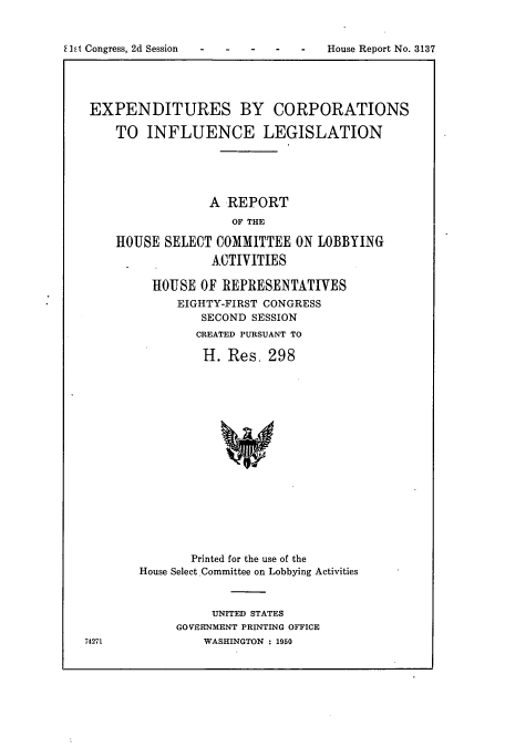 handle is hein.cbhear/cbhearings10647 and id is 1 raw text is: EXPENDITURES BY CORPORATIONS
TO INFLUENCE LEGISLATION
A REPORT
OF THE
HOUSE SELECT COMMITTEE ON LOBBYING
ACTIVITIES

HOUSE OF REPRESENTATIVES
EIGHTY-FIRST CONGRESS
SECOND SESSION
CREATED PURSUANT TO
H. Res, 298
Printed for the use of the
House Select.Committee on Lobbying Activities

UNITED STATES
GOVERNMENT PRINTING OFFICE
WASHINGTON : 1950

74271

E ht Congress, 2d Session

House Report No. 3137


