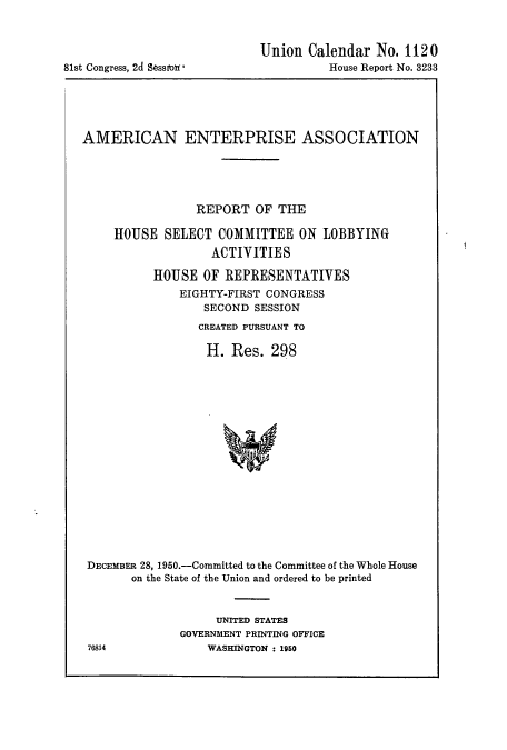 handle is hein.cbhear/cbhearings10655 and id is 1 raw text is: 81st Congress, 2d Sessiron

Union Calendar No. 1120
House Report No. 3233

AMERICAN ENTERPRISE ASSOCIATION
REPORT OF THE
HOUSE SELECT COMMITTEE ON LOBBYING
ACTIVITIES
HOUSE OF REPRESENTATIVES
EIGHTY-FIRST CONGRESS
SECOND SESSION
CREATED PURSUANT TO
H. Res. 298
DECEMBER 28, 1950.-Committed to the Committee of the Whole House
on the State of the Union and ordered to be printed

UNITED STATES
GOVERNMENT PRINTING OFFICE
WASHINGTON : 1950

76814


