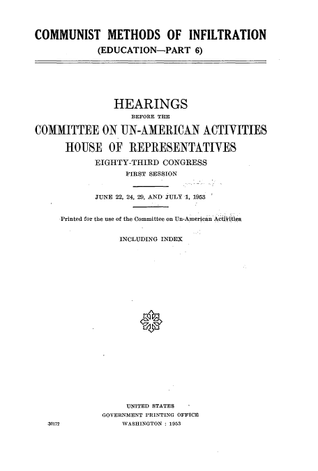 handle is hein.cbhear/cbhearings10774 and id is 1 raw text is: COMMUNIST METHODS OF INFILTRATION
(EDUCATION-PART 6)

HEARINGS
BEFORE THE
COMMITTEE ON UN-AMERICAN ACTIVITIES
HOUSE OF REPRESENTATIVES
EIGHTY-THIRD CONGRESS
FIRST SESSION
JUNE 22, 24, 29, AND JULY 1, 1953
Printed for the use of the Committee on Un-American Aethities
INCLUDING INDEX
UNITED STATES
GOVERNMENT PRINTING OFFICE
30172              WASHINGTON : 1953


