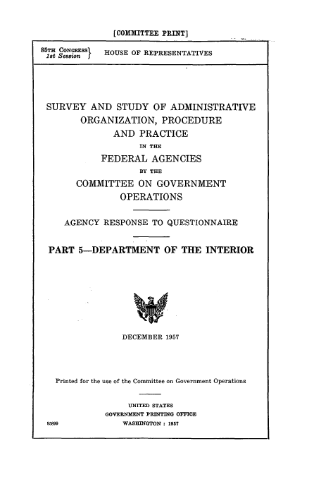 handle is hein.cbhear/cbhearings10854 and id is 1 raw text is: [COMMITTEE PRINT]
85TH CONGRESS  HOUSE OF REPRESENTATIVES
18t SessionI

SURVEY AND STUDY OF ADMINISTRATIVE
ORGANIZATION, PROCEDURE
AND PRACTICE
IN THE
FEDERAL AGENCIES
BY THE
COMMITTEE ON GOVERNMENT
OPERATIONS
AGENCY RESPONSE TO QUESTIONNAIRE
PART 5-DEPARTMENT OF THE INTERIOR
DECEMBER 1957

Printed for the use of the Committee on Government Operations
UNITED STATES
GOVERNMENT PRINTING OFFICE
95899                  WASHINGTON : 1957



