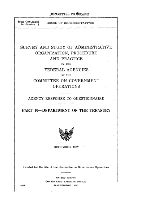 handle is hein.cbhear/cbhearings10859 and id is 1 raw text is: [COMMITTEE PRIi ilNG
85TH CONRESS  HOUSE OF REPRESENTATIVES
Ist Session
SURVEY AND STUDY OF ADMINISTRATIVE
ORGANIZATION, PROCEDURE
AND PRACTICE
IN THE
FEDERAL AGENCIES
BY THE
COMMITTEE ON GOVERNMENT
OPERATIONS
AGENCY RESPONSE TO QUESTIONNAIRE
PART 10-DEPARTMENT OF THE TREASURY
DECEMBER 1957

Printed for the use of the Committee on Government Operations
UNITED STATES
GOVERNMENT PRINTING OFFICE
95899                 WASHINGTON : 1957


