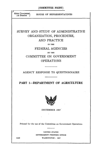 handle is hein.cbhear/cbhearings10876 and id is 1 raw text is: [COMMITTEE PRINT]

85TH CONGRESS
I1st Session I

HOUSE OF REPRESENTATIVES

SURVEY AND STUDY OF ADMINISTRATIVE
ORGANIZATION, PROCEDURE,
AND PRACTICE
IN THE
FEDERAL AGENCIES
BY THE
COMMITTEE ON GOVERNMENT
OPERATIONS
AGENCY RESPONSE TO QUESTIONNAIRE
PART 1-DEPARTMENT OF AGRICULTURE
DECEMBER 1957

Printed for the use of the Committee on Government Operations
UNITED STATES
GOVERNMENT PRINTING OFFICE
95899                  WASHINGTON : 1957


