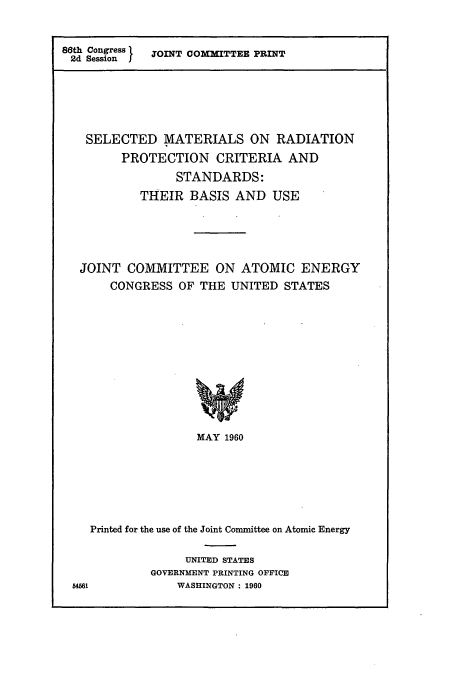 handle is hein.cbhear/cbhearings10913 and id is 1 raw text is: 86th Congress  JOINT COMMITTEE PRINT
2d Session I

SELECTED MATERIALS ON RADIATION
PROTECTION CRITERIA AND
STANDARDS:
THEIR BASIS AND USE
JOINT COMMITTEE ON ATOMIC ENERGY
CONGRESS OF THE UNITED STATES
MAY 1960
Printed for the use of the Joint Committee on Atomic Energy

UNITED STATES
GOVERNMENT PRINTING OFFICE
WASHINGTON : 1960

51561


