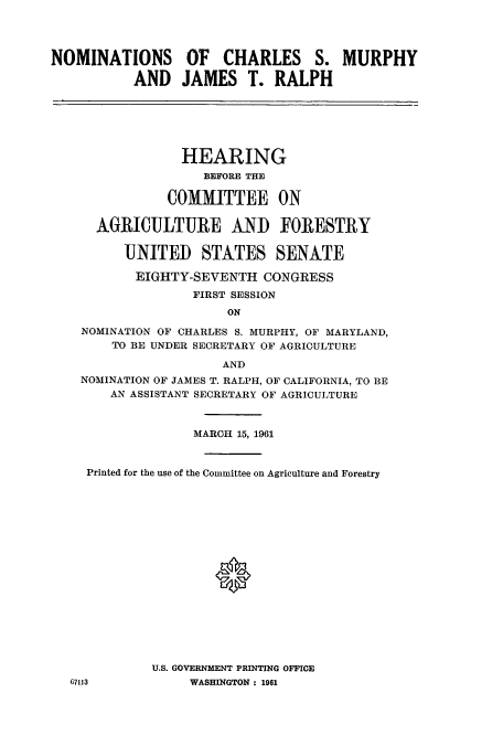 handle is hein.cbhear/cbhearings10926 and id is 1 raw text is: NOMINATIONS OF CHARLES S. MURPHY
AND JAMES T. RALPH

HEARING
BEFORE THE
COMMITTEE ON
AGRICULTURE AND FORESTRY
UNITED STATES SENATE
EIGHTY-SEVENTH CONGRESS
FIRST SESSION
ON
NOMINATION OF CHARLES S. MURPHY, OF MARYLAND,
TO BE UNDER SECRETARY OF AGRICULTURE
AND
NOMINATION OF JAMES T. RALPH, OF CALIFORNIA, TO BE
AN ASSISTANT SECRETARY OF AGRICULTURE
MARCH 15, 1961
Printed for the use of the Committee on Agriculture and Forestry
U.S. GOVERNMENT PRINTING OFFICE
67113            WASHINGTON : 1961



